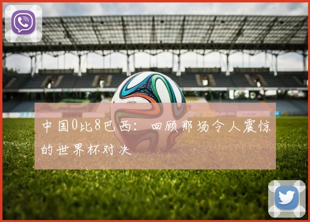 中国0比8巴西：回顾那场令人震惊的世界杯对决