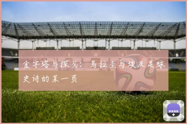 金字塔与探戈：乌拉圭与埃及足球史诗的某一页