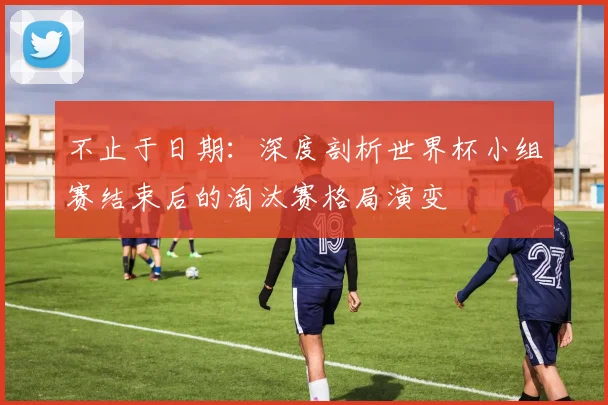 不止于日期：深度剖析世界杯小组赛结束后的淘汰赛格局演变